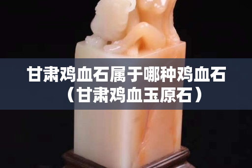 甘肅雞血石屬于哪種雞血石（甘肅雞血玉原石）