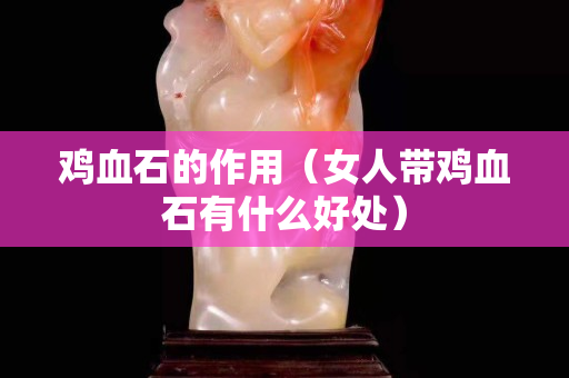 雞血石的作用（女人帶雞血石有什么好處）