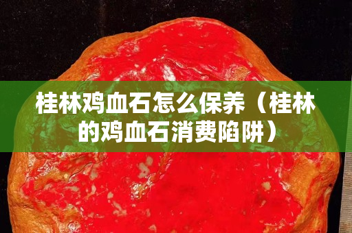 桂林雞血石怎么保養(yǎng)（桂林的雞血石消費(fèi)陷阱）