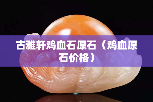 古雅軒雞血石原石（雞血原石價格）