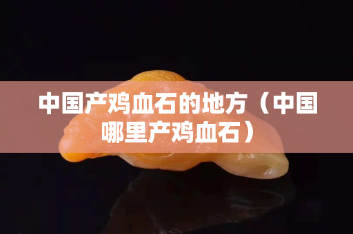 中國產雞血石的地方（中國哪里產雞血石）