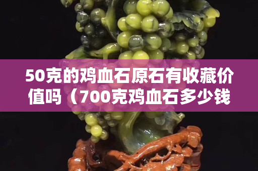 50克的雞血石原石有收藏價值嗎（700克雞血石多少錢）