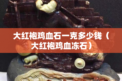 大紅袍雞血石一克多少錢（大紅袍雞血凍石）