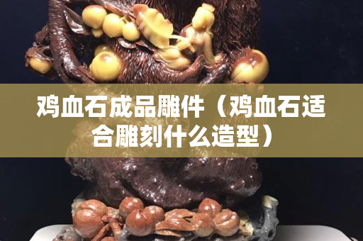 雞血石成品雕件（雞血石適合雕刻什么造型）