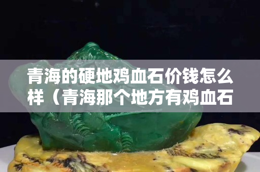 青海的硬地雞血石價錢怎么樣（青海那個地方有雞血石）