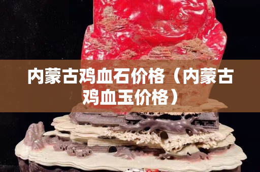 內蒙古雞血石價格（內蒙古雞血玉價格）
