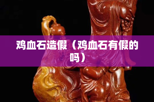 雞血石造假（雞血石有假的嗎）