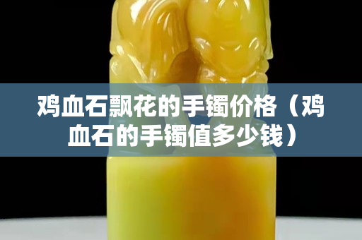 雞血石飄花的手鐲價格（雞血石的手鐲值多少錢）