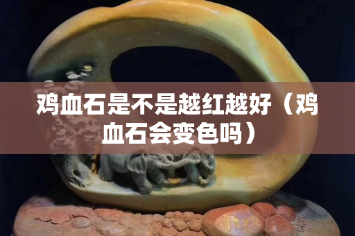 雞血石是不是越紅越好（雞血石會(huì)變色嗎）