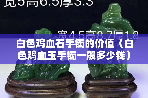白色雞血石手鐲的價(jià)值（白色雞血玉手鐲一般多少錢）