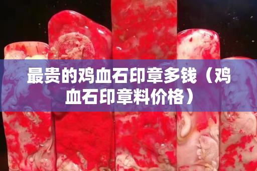 最貴的雞血石印章多錢（雞血石印章料價格）