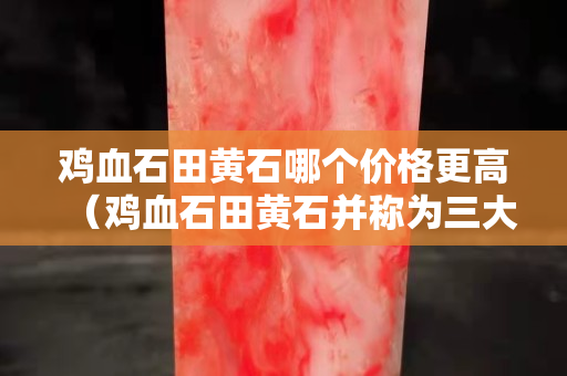 雞血石田黃石哪個(gè)價(jià)格更高（雞血石田黃石并稱為三大石）
