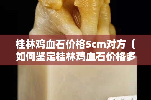 桂林雞血石價格5cm對方（如何鑒定桂林雞血石價格多少）