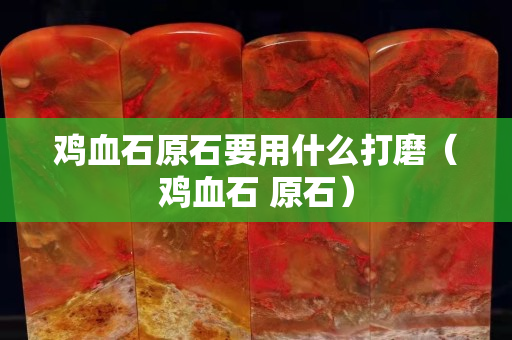 雞血石原石要用什么打磨（雞血石 原石）