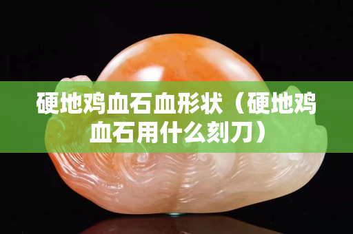 硬地雞血石血形狀（硬地雞血石用什么刻刀）