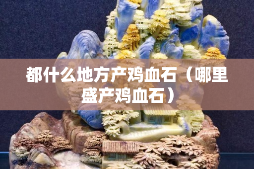 都什么地方產雞血石（哪里盛產雞血石）