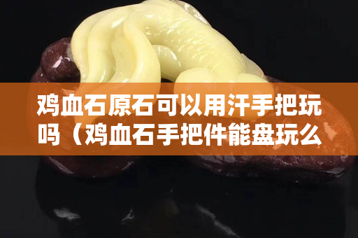 雞血石原石可以用汗手把玩嗎（雞血石手把件能盤玩么）