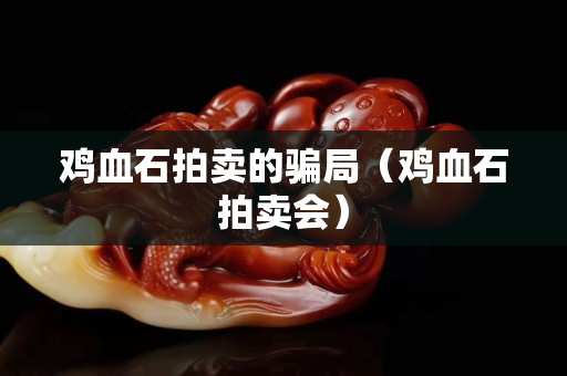 雞血石拍賣的騙局（雞血石拍賣會）