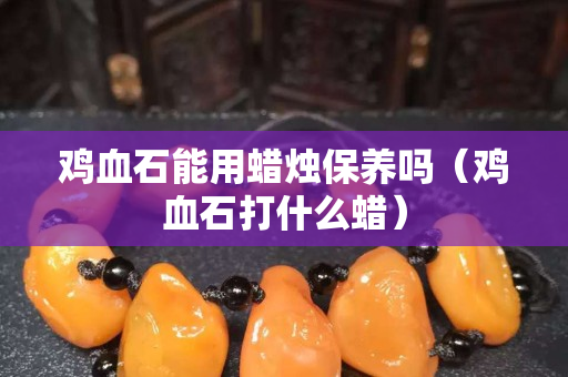 雞血石能用蠟燭保養嗎（雞血石打什么蠟）