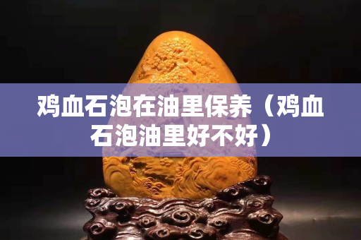 雞血石泡在油里保養(yǎng)（雞血石泡油里好不好）