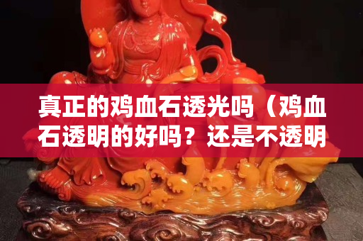 真正的雞血石透光嗎（雞血石透明的好嗎？還是不透明的好）