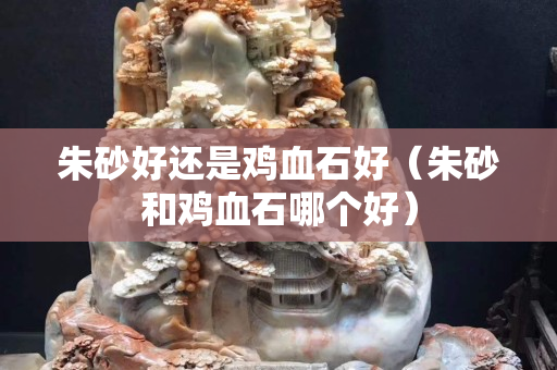 朱砂好還是雞血石好（朱砂和雞血石哪個好）