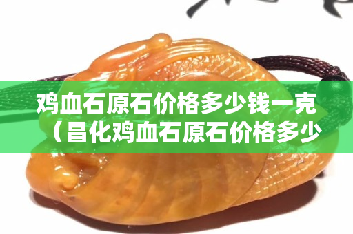 雞血石原石價格多少錢一克（昌化雞血石原石價格多少錢一克）