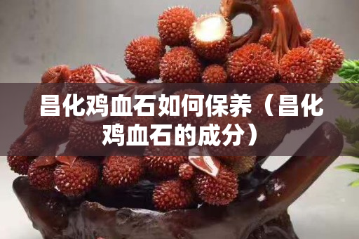 昌化雞血石如何保養（昌化雞血石的成分）