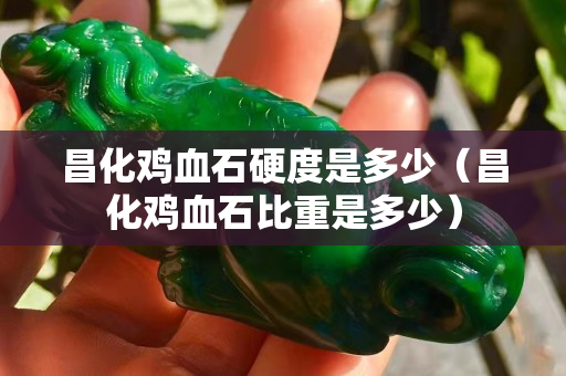 昌化雞血石硬度是多少（昌化雞血石比重是多少）