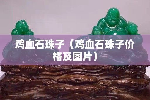 雞血石珠子（雞血石珠子價格及圖片）