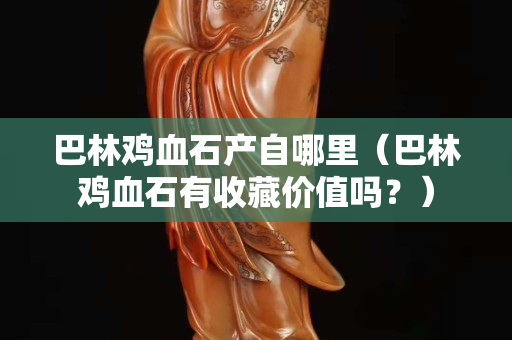 巴林雞血石產自哪里（巴林雞血石有收藏價值嗎？）