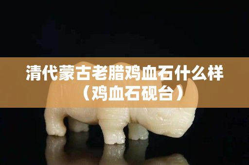 清代蒙古老臘雞血石什么樣（雞血石硯臺）