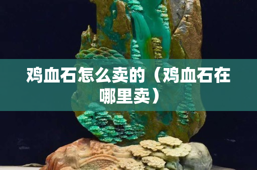 雞血石怎么賣的（雞血石在哪里賣）