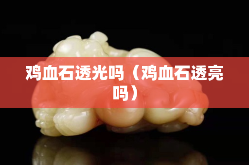 雞血石透光嗎（雞血石透亮嗎）