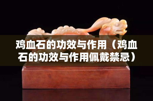 雞血石的功效與作用（雞血石的功效與作用佩戴禁忌）