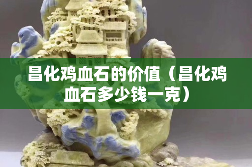 昌化雞血石的價值（昌化雞血石多少錢一克）