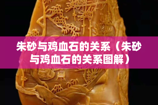 朱砂與雞血石的關系（朱砂與雞血石的關系圖解）