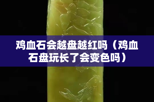 雞血石會越盤越紅嗎（雞血石盤玩長了會變色嗎）
