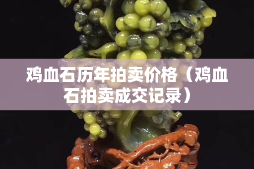 雞血石歷年拍賣價(jià)格（雞血石拍賣成交記錄）