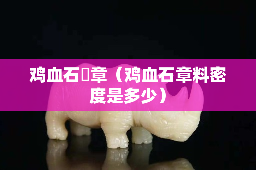 雞血石卬章（雞血石章料密度是多少）