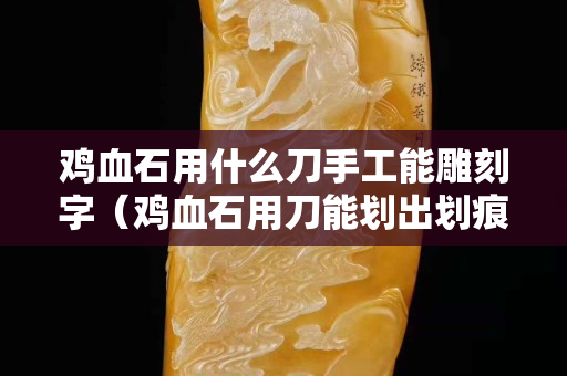 雞血石用什么刀手工能雕刻字（雞血石用刀能劃出劃痕嗎）