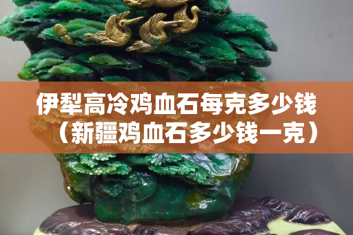 伊犁高冷雞血石每克多少錢（新疆雞血石多少錢一克）