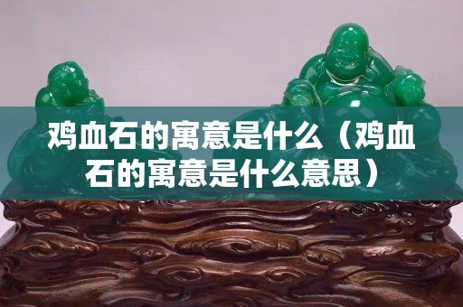 雞血石的寓意是什么（雞血石的寓意是什么意思）