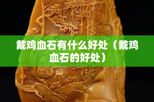 戴雞血石有什么好處（戴雞血石的好處）