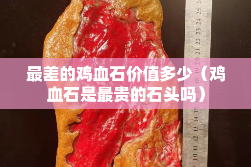 最差的雞血石價值多少（雞血石是最貴的石頭嗎）
