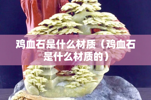 雞血石是什么材質（雞血石是什么材質的）