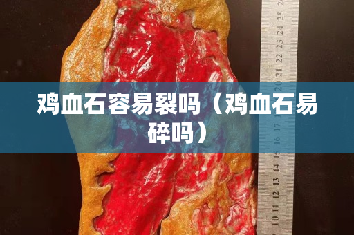 雞血石容易裂嗎（雞血石易碎嗎）