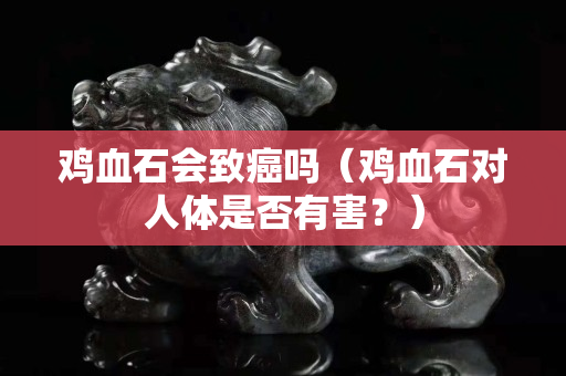 雞血石會致癌嗎（雞血石對人體是否有害？）