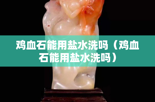雞血石能用鹽水洗嗎（雞血石能用鹽水洗嗎）