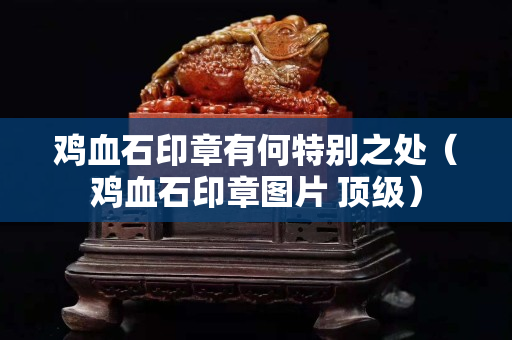 雞血石印章有何特別之處（雞血石印章圖片 頂級）